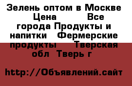 Зелень оптом в Москве. › Цена ­ 600 - Все города Продукты и напитки » Фермерские продукты   . Тверская обл.,Тверь г.